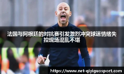 法国与阿根廷的对抗赛引发激烈冲突球迷情绪失控现场混乱不堪